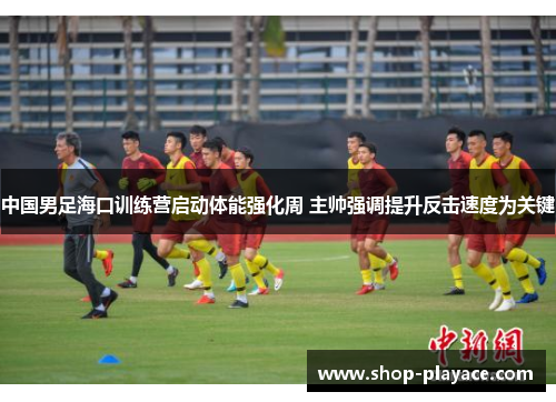 中国男足海口训练营启动体能强化周 主帅强调提升反击速度为关键