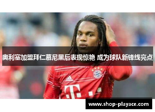 奥利塞加盟拜仁慕尼黑后表现惊艳 成为球队新锋线亮点