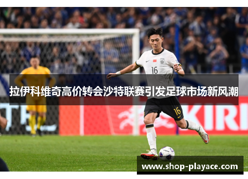 拉伊科维奇高价转会沙特联赛引发足球市场新风潮 拉伊科维奇高价转会沙特联赛引发足球市场新风潮