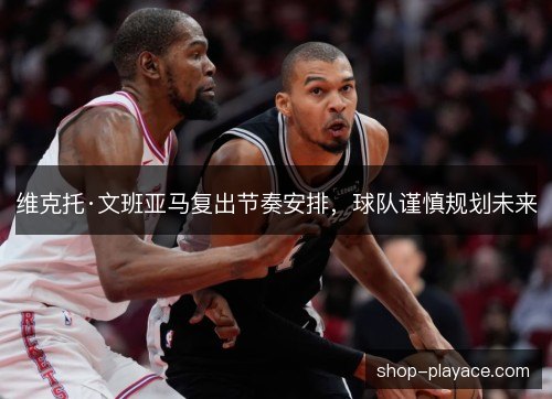 维克托·文班亚马复出节奏安排,球队谨慎规划未来 维克托·文班亚马复出节奏安排,球队谨慎规划未来